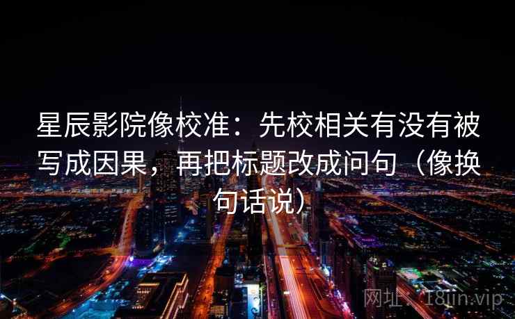 星辰影院像校准：先校相关有没有被写成因果，再把标题改成问句（像换句话说）