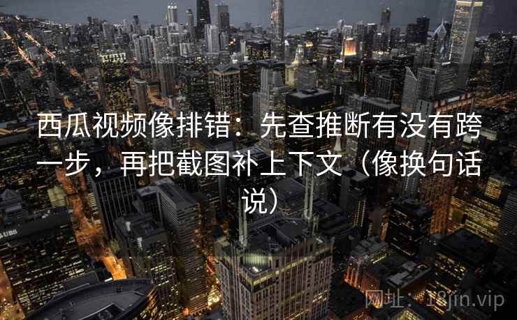 西瓜视频像排错：先查推断有没有跨一步，再把截图补上下文（像换句话说）