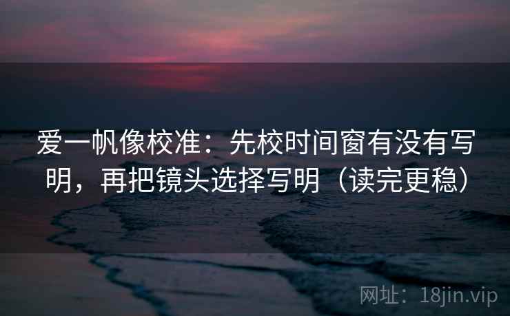 爱一帆像校准：先校时间窗有没有写明，再把镜头选择写明（读完更稳）