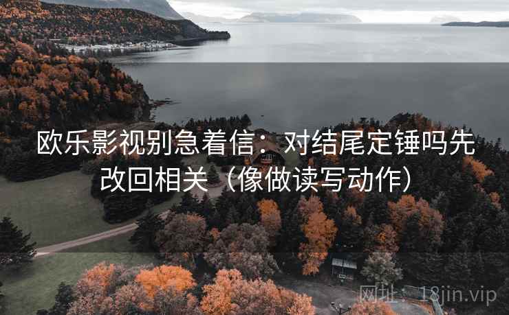 欧乐影视别急着信：对结尾定锤吗先改回相关（像做读写动作）