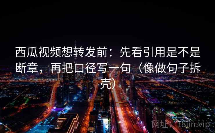 西瓜视频想转发前：先看引用是不是断章，再把口径写一句（像做句子拆壳）