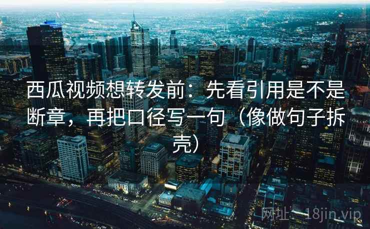 西瓜视频想转发前：先看引用是不是断章，再把口径写一句（像做句子拆壳）