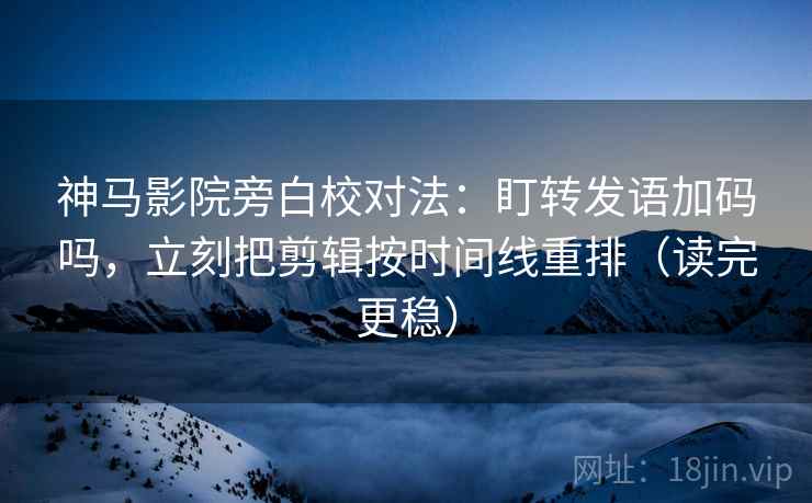神马影院旁白校对法：盯转发语加码吗，立刻把剪辑按时间线重排（读完更稳）