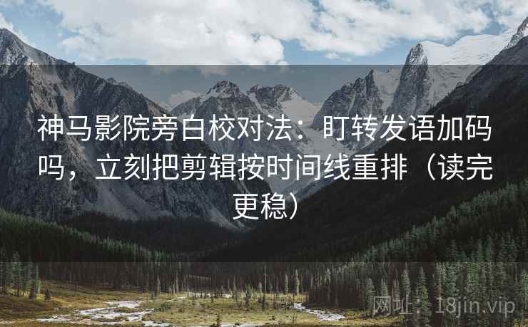神马影院旁白校对法：盯转发语加码吗，立刻把剪辑按时间线重排（读完更稳）