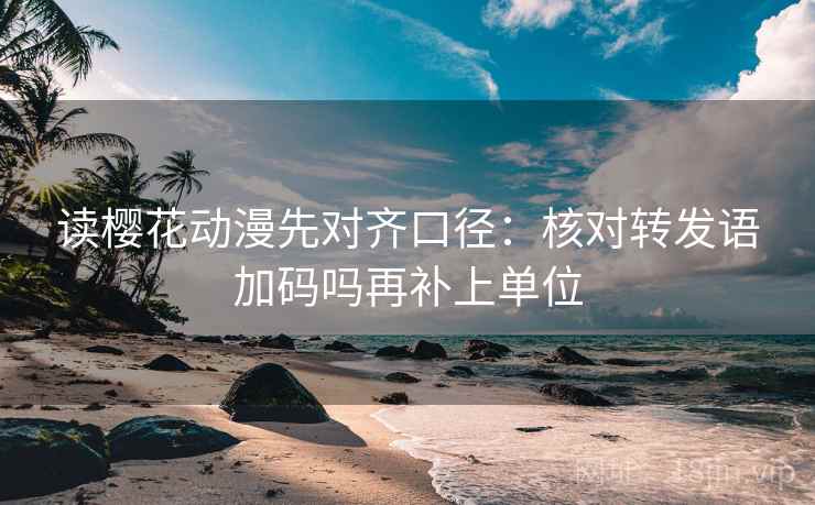 读樱花动漫先对齐口径：核对转发语加码吗再补上单位