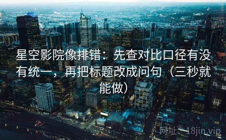星空影院像排错：先查对比口径有没有统一，再把标题改成问句（三秒就能做）