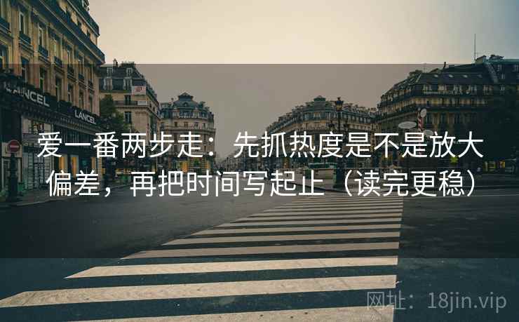 爱一番两步走：先抓热度是不是放大偏差，再把时间写起止（读完更稳）