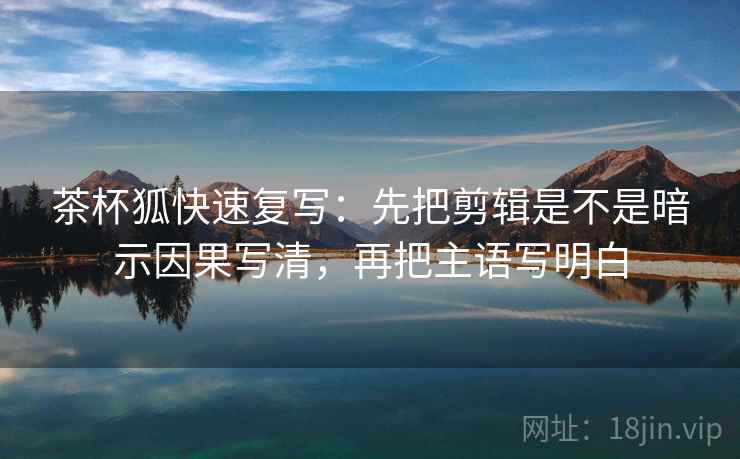 茶杯狐快速复写：先把剪辑是不是暗示因果写清，再把主语写明白