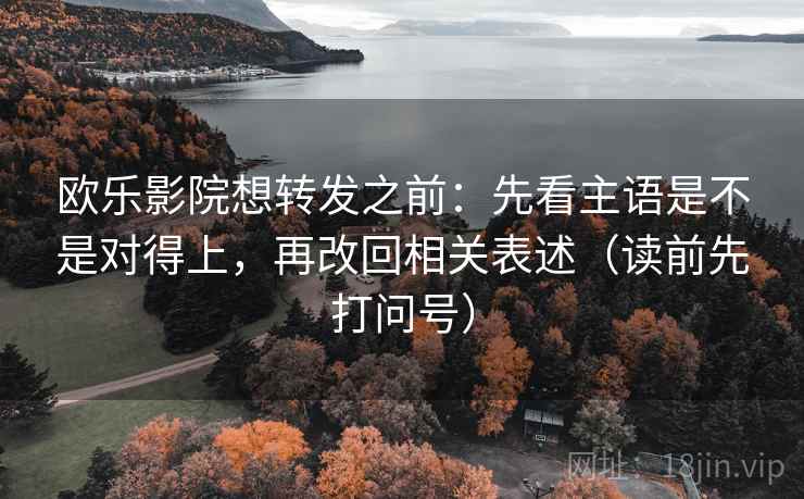 欧乐影院想转发之前：先看主语是不是对得上，再改回相关表述（读前先打问号）