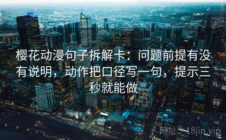 樱花动漫句子拆解卡：问题前提有没有说明，动作把口径写一句，提示三秒就能做