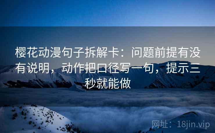 樱花动漫句子拆解卡：问题前提有没有说明，动作把口径写一句，提示三秒就能做