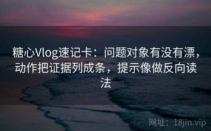 糖心Vlog速记卡：问题对象有没有漂，动作把证据列成条，提示像做反向读法