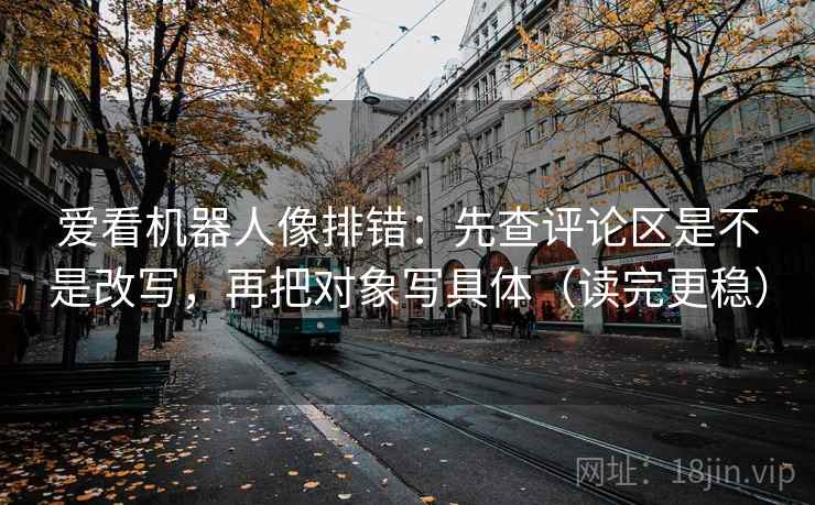 爱看机器人像排错：先查评论区是不是改写，再把对象写具体（读完更稳）