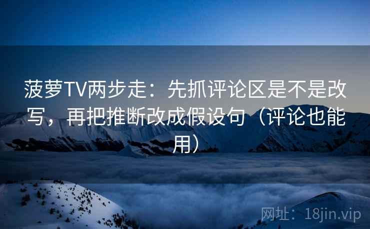 菠萝TV两步走：先抓评论区是不是改写，再把推断改成假设句（评论也能用）