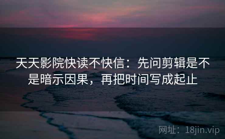 天天影院快读不快信：先问剪辑是不是暗示因果，再把时间写成起止