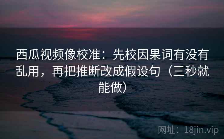 西瓜视频像校准：先校因果词有没有乱用，再把推断改成假设句（三秒就能做）