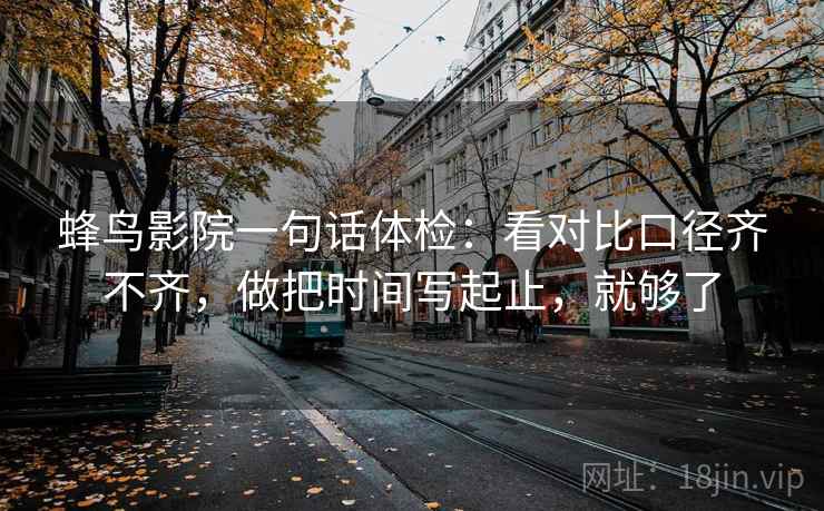 蜂鸟影院一句话体检:看对比口径齐不齐,做把时间写起止,就够了 蜂鸟影院一句话体检:看对比口径齐不齐,做把时间写起止,就够了