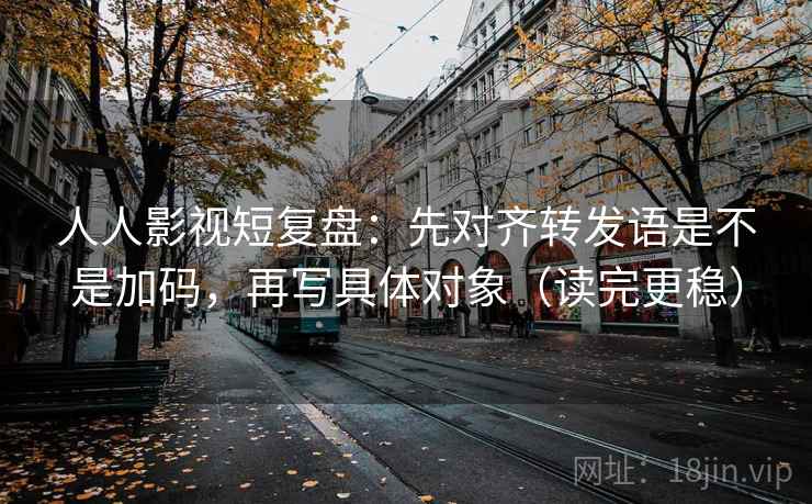 人人影视短复盘：先对齐转发语是不是加码，再写具体对象（读完更稳）