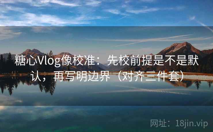 糖心Vlog像校准：先校前提是不是默认，再写明边界（对齐三件套）