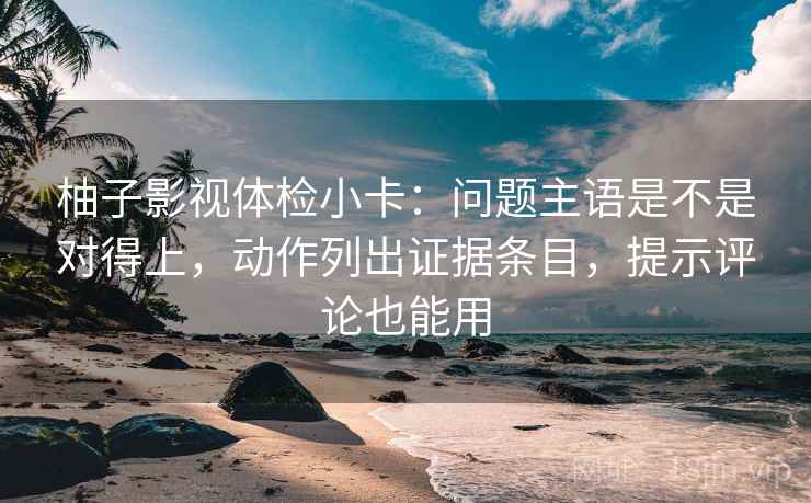 柚子影视体检小卡：问题主语是不是对得上，动作列出证据条目，提示评论也能用