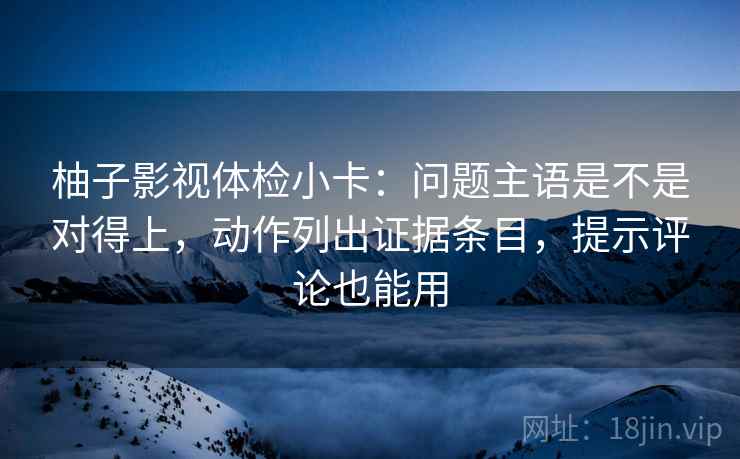 柚子影视体检小卡：问题主语是不是对得上，动作列出证据条目，提示评论也能用