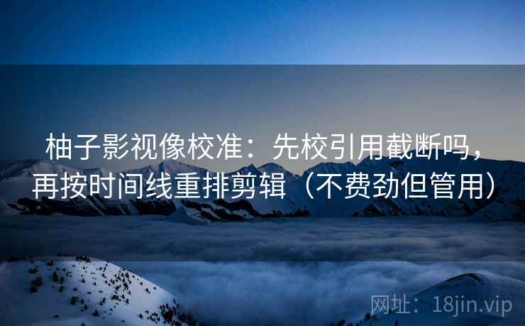 柚子影视像校准：先校引用截断吗，再按时间线重排剪辑（不费劲但管用）