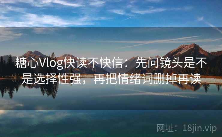 糖心Vlog快读不快信：先问镜头是不是选择性强，再把情绪词删掉再读