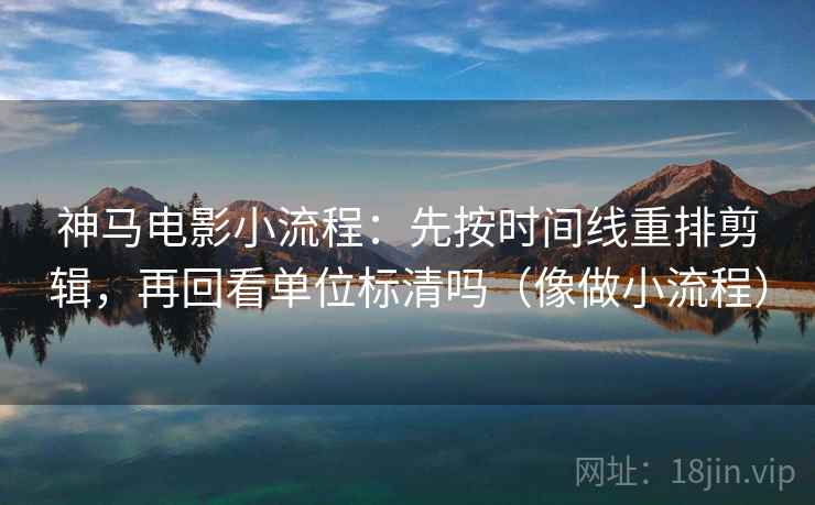 神马电影小流程：先按时间线重排剪辑，再回看单位标清吗（像做小流程）