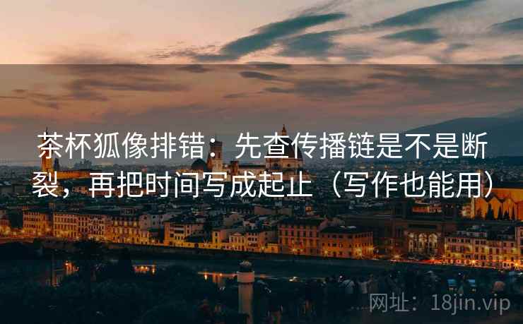 茶杯狐像排错:先查传播链是不是断裂,再把时间写成起止(写作也能用) 茶杯狐像排错:先查传播链是不是断裂,再把时间写成起止(写作也能用)