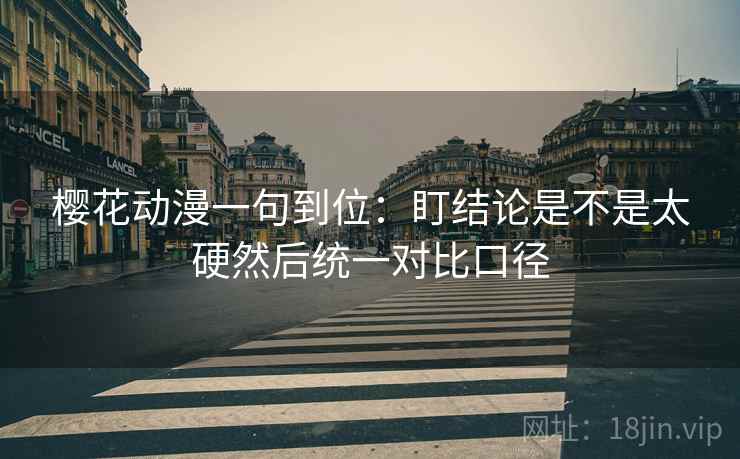 樱花动漫一句到位：盯结论是不是太硬然后统一对比口径