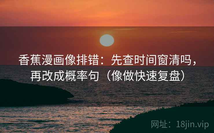 香蕉漫画像排错:先查时间窗清吗,再改成概率句(像做快速复盘) 香蕉漫画像排错:先查时间窗清吗,再改成概率句(像做快速复盘)