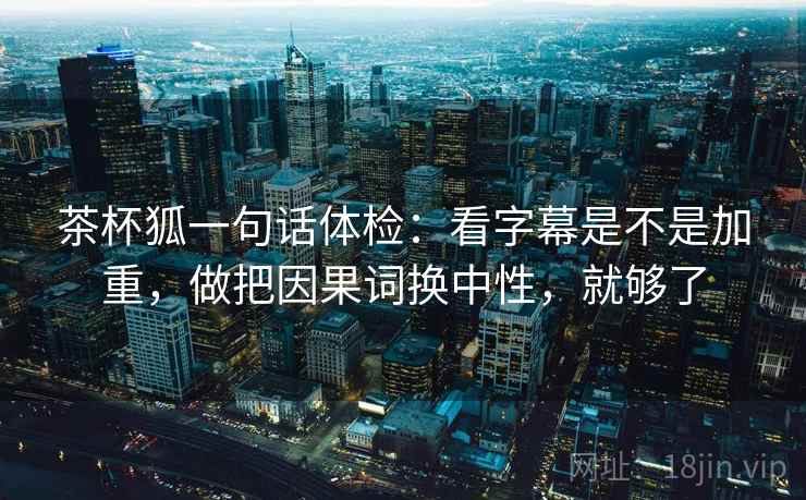 茶杯狐一句话体检：看字幕是不是加重，做把因果词换中性，就够了