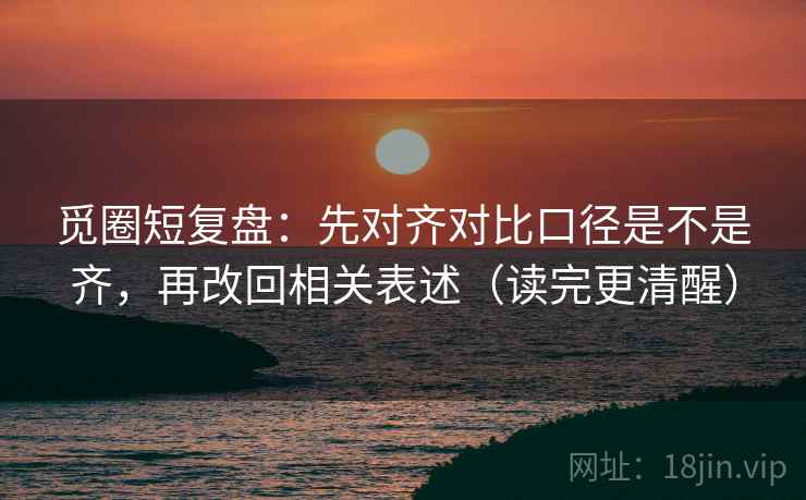 觅圈短复盘:先对齐对比口径是不是齐,再改回相关表述(读完更清醒) 觅圈短复盘:先对齐对比口径是不是齐,再改回相关表述(读完更清醒)