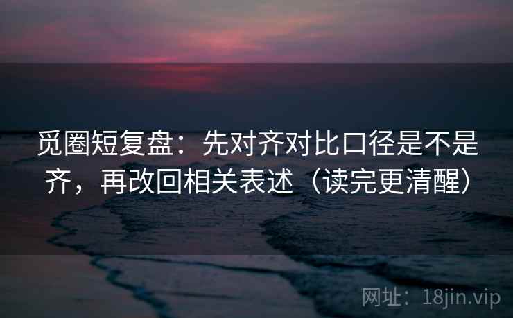 觅圈短复盘:先对齐对比口径是不是齐,再改回相关表述(读完更清醒) 觅圈短复盘:先对齐对比口径是不是齐,再改回相关表述(读完更清醒)