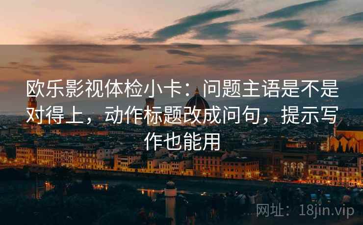 欧乐影视体检小卡:问题主语是不是对得上,动作标题改成问句,提示写作也能用 欧乐影视体检小卡:问题主语是不是对得上,动作标题改成问句,提示写作也能用