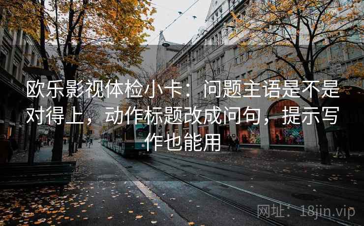 欧乐影视体检小卡:问题主语是不是对得上,动作标题改成问句,提示写作也能用 欧乐影视体检小卡:问题主语是不是对得上,动作标题改成问句,提示写作也能用