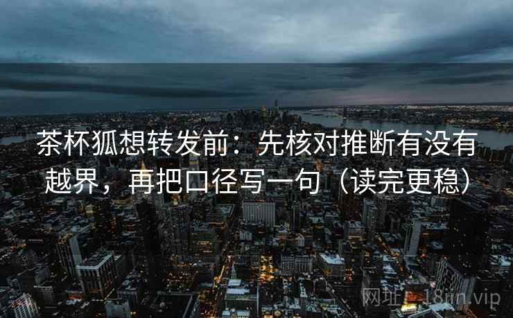 茶杯狐想转发前：先核对推断有没有越界，再把口径写一句（读完更稳）