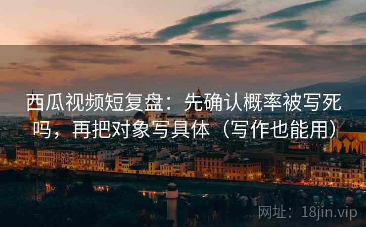 西瓜视频短复盘：先确认概率被写死吗，再把对象写具体（写作也能用）