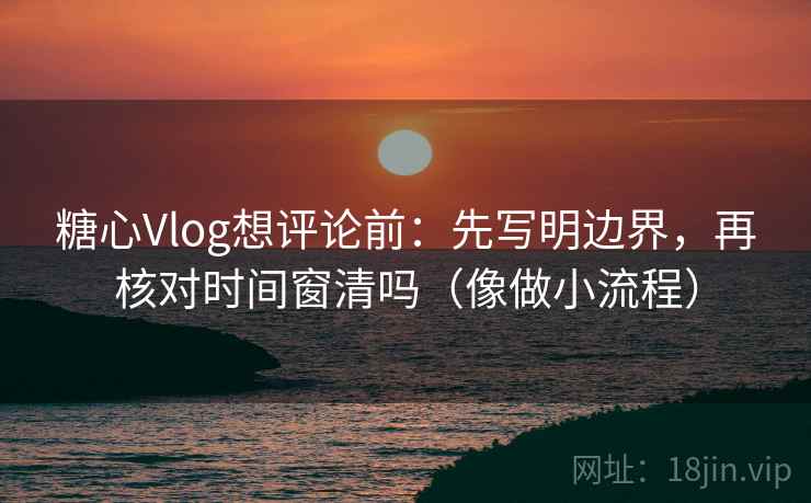 糖心Vlog想评论前：先写明边界，再核对时间窗清吗（像做小流程）