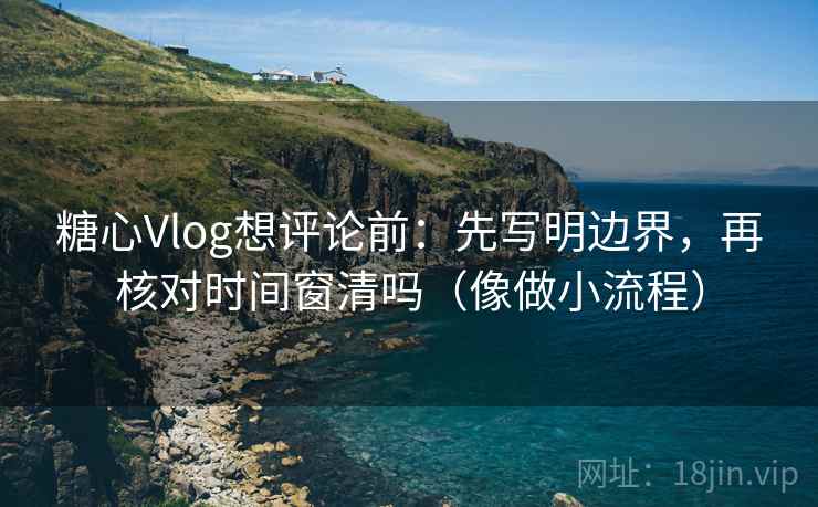 糖心Vlog想评论前：先写明边界，再核对时间窗清吗（像做小流程）