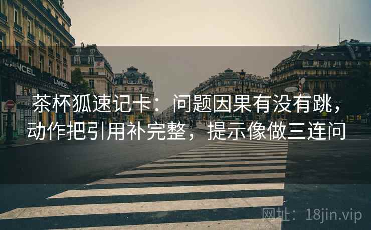 茶杯狐速记卡:问题因果有没有跳,动作把引用补完整,提示像做三连问 茶杯狐速记卡:问题因果有没有跳,动作把引用补完整,提示像做三连问