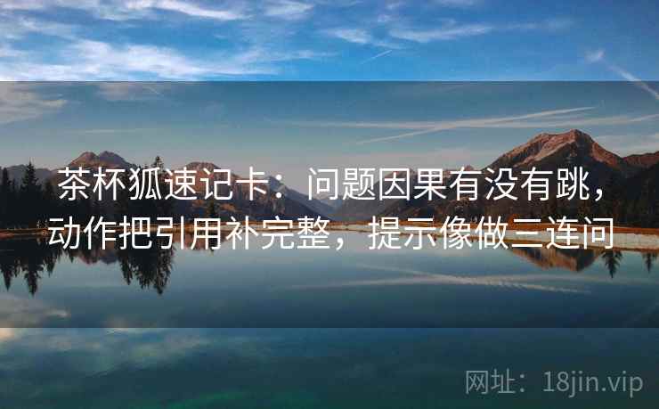 茶杯狐速记卡：问题因果有没有跳，动作把引用补完整，提示像做三连问