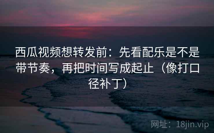 西瓜视频想转发前:先看配乐是不是带节奏,再把时间写成起止(像打口径补丁) 西瓜视频想转发前:先看配乐是不是带节奏,再把时间写成起止(像打口径补丁)