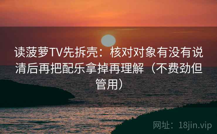读菠萝TV先拆壳:核对对象有没有说清后再把配乐拿掉再理解(不费劲但管用) 读菠萝TV先拆壳:核对对象有没有说清后再把配乐拿掉再理解(不费劲但管用)