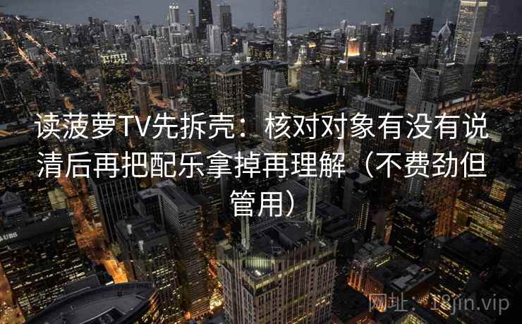 读菠萝TV先拆壳:核对对象有没有说清后再把配乐拿掉再理解(不费劲但管用) 读菠萝TV先拆壳:核对对象有没有说清后再把配乐拿掉再理解(不费劲但管用)